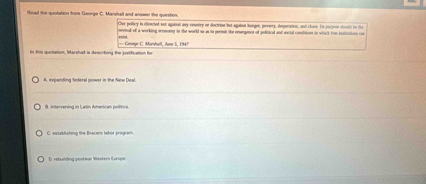 Read the quotation from George C. Marshall and answer the question.
Our policy is directed not against any country or doctrine but against hunger, poverty, desperation, and chaos. Its purpose should be the
revival of a working economy in the world so as to permit the emergence of political and social conditions in which free institutions can
exist
— George C. Marshall, June 5, 1947
In this quotation, Marshall is describing the justification for
A. expanding federal power in the New Deal.
B. intervening in Latin American politics.
C. establishing the Bracero labor program.
D. rebuilding postwar Western Europe.