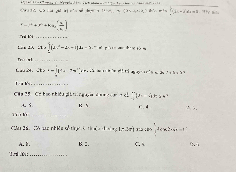 Đại số 12 - Chương 4 - Nguyên hàm, Tích phân - Bài tập theo chương trình mới 2025
Câu 22. Có hai giá trị của số thực a 1da_1,a_2(0 thỏa mãn ∈tlimits _1^(a(2x-3)dx=0. Hãy tính
T=3^a_1)+3^(a_2)+log _2(frac a_2a_1). 
Trả lời:_
Câu 23. Cho ∈tlimits _0^(m(3x^2)-2x+1)dx=6. Tính giá trị của tham số m.
Trã lời:_
Câu 24. Cho I=∈tlimits _0^(1(4x-2m^2))dx. Có bao nhiêu giá trị nguyên của m đề I+6>0 ?
Trả lời:_
Câu 25. Có bao nhiêu giá trị nguyên dương của # đề ∈t _0^a(2x-3)dx≤ 4 ?
A. 5. B. 6. C. 4. D. 3.
Trả lời:_
Câu 26. Có bao nhiêu số thực 6 thuộc khoảng (π ;3π ) sao cho ∈tlimits _(π)^b4cos 2xdx=1 ?
A. 8. B. 2. C. 4. D. 6.
Trả lời:_