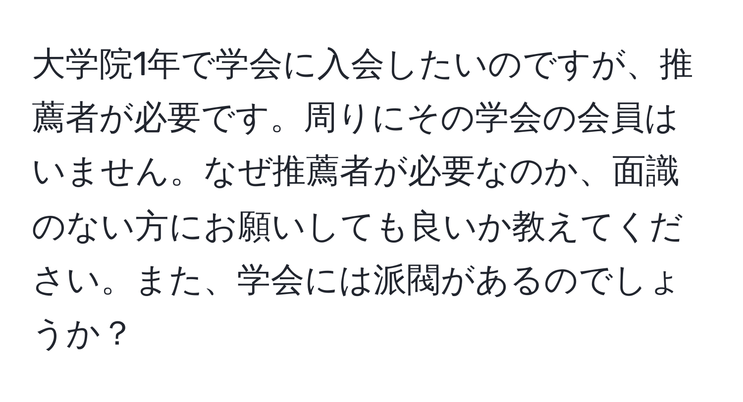 大学院1年で学会に入会したいのですが、推薦者が必要です。周りにその学会の会員はいません。なぜ推薦者が必要なのか、面識のない方にお願いしても良いか教えてください。また、学会には派閥があるのでしょうか？