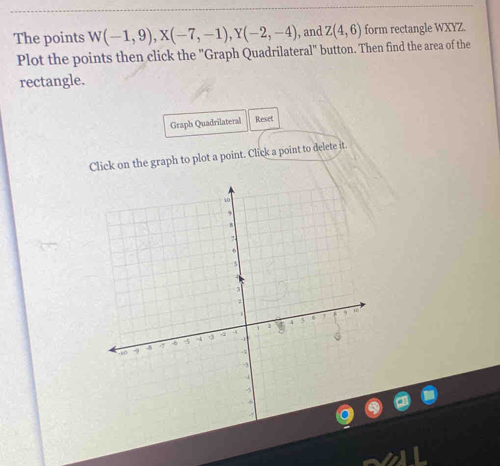 The points W(-1,9), X(-7,-1), Y(-2,-4) , and Z(4,6) form rectangle WXYZ. 
Plot the points then click the "Graph Quadrilateral" button. Then find the area of the 
rectangle. 
Graph Quadrilateral Reset 
Click on the graph to plot a point. Click a point to delete it.