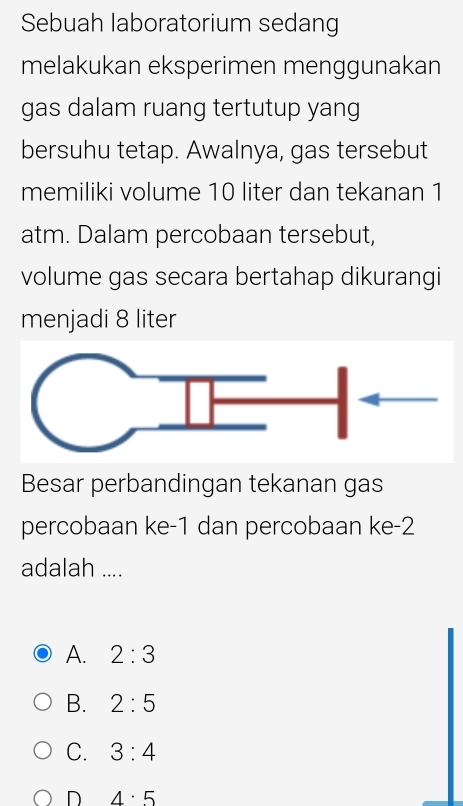 Sebuah laboratorium sedang
melakukan eksperimen menggunakan
gas dalam ruang tertutup yang
bersuhu tetap. Awalnya, gas tersebut
memiliki volume 10 liter dan tekanan 1
atm. Dalam percobaan tersebut,
volume gas secara bertahap dikurangi
menjadi 8 liter
Besar perbandingan tekanan gas
percobaan ke -1 dan percobaan ke -2
adalah ....
A. 2:3
B. 2:5
C. 3:4
D 4· 5