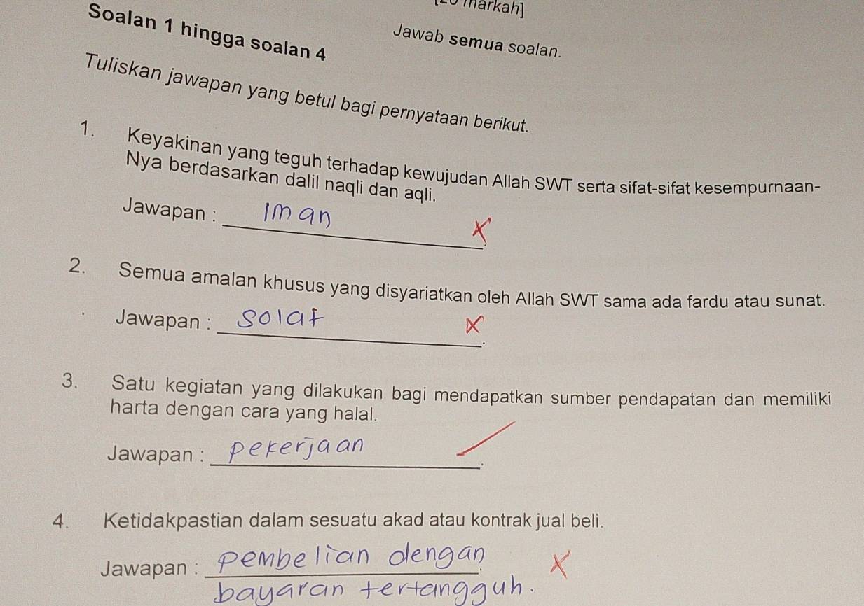 (Lo markah) 
Soalan 1 hingga soalan 4 
Jawab semua soalan. 
Tuliskan jawapan yang betul bagi pernyataan berikut. 
1. Keyakinan yang teguh terhadap kewujudan Allah SWT serta sifat-sifat kesempurnaan- 
Nya berdasarkan dalil naqli dan aqli. 
_ 
Jawapan : 
2. Semua amalan khusus yang disyariatkan oleh Allah SWT sama ada fardu atau sunat. 
Jawapan :_ . 
3. Satu kegiatan yang dilakukan bagi mendapatkan sumber pendapatan dan memiliki 
harta dengan cara yang halal. 
Jawapan :_
p
4. Ketidakpastian dalam sesuatu akad atau kontrak jual beli. 
Jawapan :_