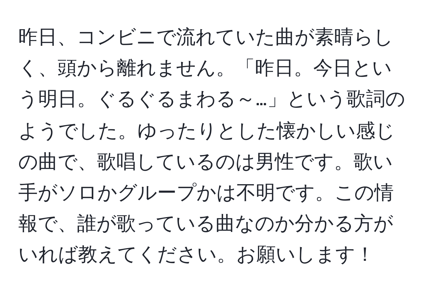 昨日、コンビニで流れていた曲が素晴らしく、頭から離れません。「昨日。今日という明日。ぐるぐるまわる～…」という歌詞のようでした。ゆったりとした懐かしい感じの曲で、歌唱しているのは男性です。歌い手がソロかグループかは不明です。この情報で、誰が歌っている曲なのか分かる方がいれば教えてください。お願いします！