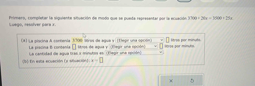 Primero, completar la siguiente situación de modo que se pueda representar por la ecuación 3700+20x=3500+25x. 
Luego, resolver para x. 
(a) La piscina A contenía 3700 litros de agua y (Elegir una opción) litros por minuto. 
La piscina B contenía □ litros de agua y (Elegir una opción) litros por minuto. 
La cantidad de agua tras x minutos es (Elegir una opción) 
(b) En esta ecuación (y situación): x=□
×