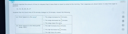 greatest. Students reported the amoent of time (in misutes) that it takes them to trawel to scaaal in the marning. Their respaeses are shewn below in order from laot to
12, 15, 16,20, 25, 27
sussese that the trovel time of 16 mites mandes to 24 mieates. Anet the fol n to