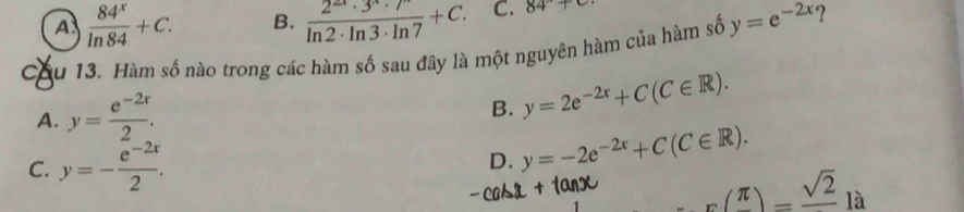 A  84^x/ln 84 +C. B.  2^(2x)· 3^x· 7^x/ln 2· ln 3· ln 7 +C. C. 84°+c
Cầu 13. Hàm số nào trong các hàm số sau đây là một nguyên hàm của hàm số y=e^(-2x) ?
A. y= (e^(-2x))/2 .
B. y=2e^(-2x)+C(C∈ R).
C. y=- (e^(-2x))/2 .
D. y=-2e^(-2x)+C(C∈ R).
r(frac π )=frac sqrt(2)la