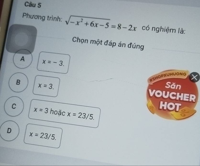 Phương trình: sqrt(-x^2+6x-5)=8-2x có nghiệm là:
Chọn một đáp án đúng
A x=-3. 
#SHOPXUHUONG X
B x=3. Săn
VOUCHER
HOT
C x=3 hoặc x=23/5.
D x=23/5.