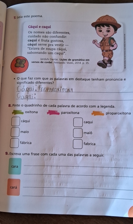 Leia este poema.
Cáqui e caqui
Os nomes são diferentes,
cuidado não confundir:
caqui é fruta gostosa,
cáqui serve pra vestir —
*Estava de roupa cáqui,
saboreando um caqui”.
Janduhi Dantas. Lições de gramática em
versos de cordel. Petrópolis: Vozes, 2014. p. 35.
O que faz com que as palavras em destaque tenham pronúncia e
significado diferentes?
_
_
8, Pinte o quadrinho de cada palavra de acordo com a legenda.
oxítona paroxítona proparoxítona
cáqui caqui
maio maiô
fábrica fabrica
9. Escreva uma frase com cada uma das palavras a seguir.
cara
_
_
cará
_
_