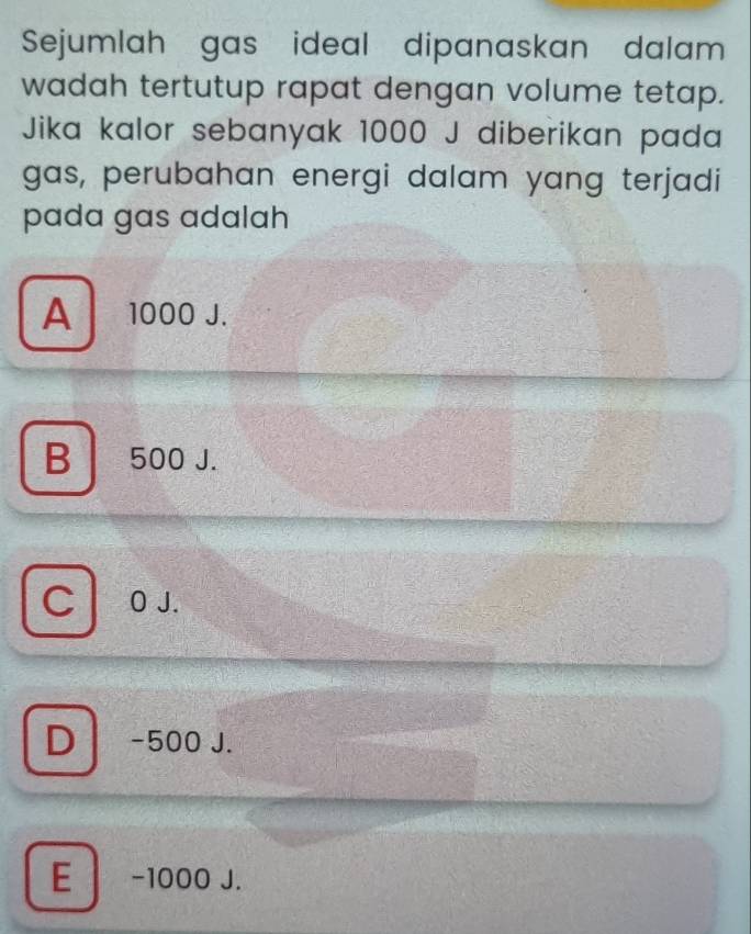 Sejumlah gas ideal dipanaskan dalam
wadah tertutup rapat dengan volume tetap.
Jika kalor sebanyak 1000 J diberikan pada
gas, perubahan energi dalam yang terjadi
pada gas adalah
A 1000 J.
B 500 J.
C O J.
D -500 J.
E -1000 J.