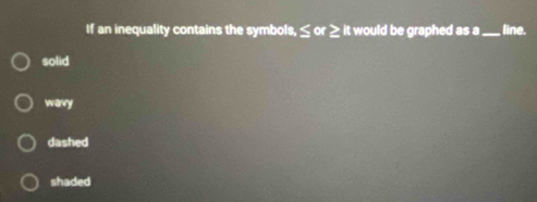 If an inequality contains the symbols, ≤ or ≥ it would be graphed as a _line.
solid
wavy
dashed
shaded