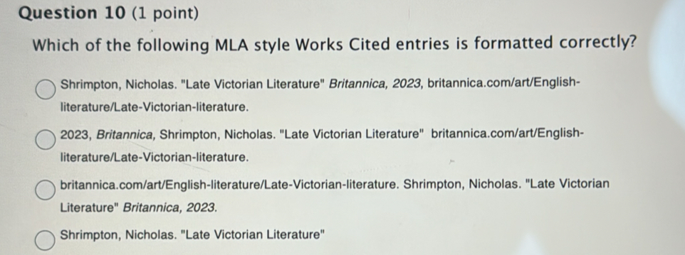 Which of the following MLA style Works Cited entries is formatted correctly?
Shrimpton, Nicholas. "Late Victorian Literature" Britannica, 2023, britannica.com/art/English-
literature/Late-Victorian-literature.
2023, Britannica, Shrimpton, Nicholas. "Late Victorian Literature" britannica.com/art/English-
literature/Late-Victorian-literature.
britannica.com/art/English-literature/Late-Victorian-literature. Shrimpton, Nicholas. 'Late Victorian
Literature' Britannica, 2023.
Shrimpton, Nicholas. "Late Victorian Literature"