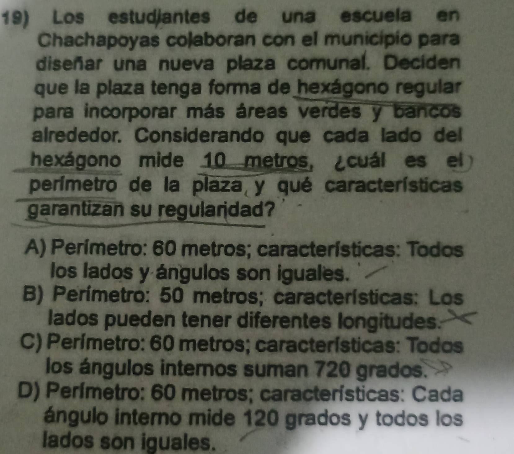 Los estudjantes de una escuela en
Chachapoyas coaboran con el municipio para
diseñar una nueva plaza comunal. Deciden
que la plaza tenga forma de hexágono regular
para incorporar más áreas verdes y bancos
alrededor. Considerando que cada lado del
hexágono mide 10 metros, ¿cuál es el
perímetro de la plaza y qué características
garantizan su regularidad?
A) Perímetro: 60 metros; características: Todos
los lados y ángulos son iguales.
B) Perímetro: 50 metros; características: Los
lados pueden tener diferentes longitudes.
C) Perímetro: 60 metros; características: Todos
los ángulos internos suman 720 grados.
D) Perímetro: 60 metros; características: Cada
ángulo interno mide 120 grados y todos los
lados son iguales.