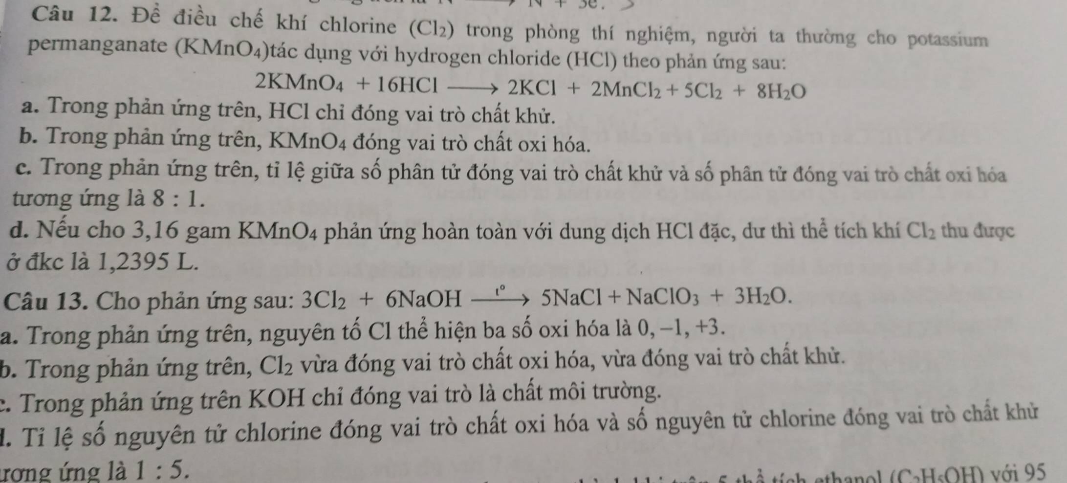 Đề điều chế khí chlorine (Cl_2) trong phòng thí nghiệm, người ta thường cho potassium
permanganate (KMnO₄)tác dụng với hydrogen chloride (HCl) theo phản ứng sau:
2KMnO_4+16HClto 2KCl+2MnCl_2+5Cl_2+8H_2O
a. Trong phản ứng trên, HCl chỉ đóng vai trò chất khử.
b. Trong phản ứng trên, B (MnO_4 1 đóng vai trò chất oxi hóa.
c. Trong phản ứng trên, tỉ lệ giữa số phân tử đóng vai trò chất khử và số phân tử đóng vai trò chất oxi hóa
tương ứng là 8:1. 
d. Nếu cho 3,16 gam KMnO4 phản ứng hoàn toàn với dung dịch HCl đặc, dư thì thể tích khí Cl_2 thu được
ở đkc là 1,2395 L.
Câu 13. Cho phản ứng sau: 3Cl_2+6NaOHto 5N^5NaCl+NaClO_3+3H_2O. 
a. Trong phản ứng trên, nguyên tố Cl thể hiện ba số oxi hóa là 0, −1, +3.
b. Trong phản ứng trên, Cl_2 vừa đóng vai trò chất oxi hóa, vừa đóng vai trò chất khử.
c. Trong phản ứng trên KOH chỉ đóng vai trò là chất môi trường.
l. Tỉ lệ số nguyên tử chlorine đóng vai trò chất oxi hóa và số nguyên tử chlorine đóng vai trò chất khử
ương ứng là 1:5. 1 với 95
OH