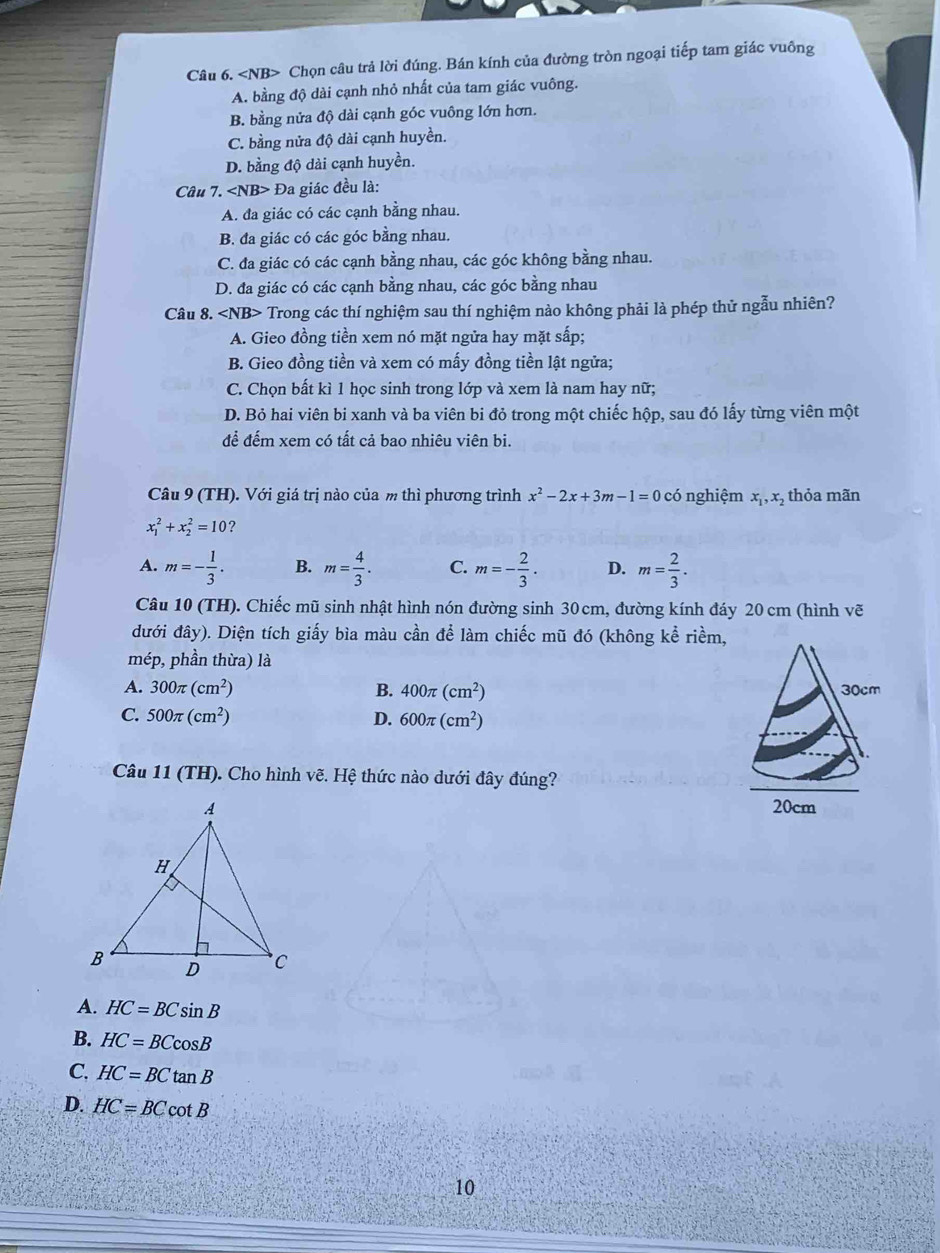 Chọn câu trả lời đúng. Bán kính của đường tròn ngoại tiếp tam giác vuông
A. bằng độ dài cạnh nhỏ nhất của tam giác vuông.
B. bằng nửa độ dài cạnh góc vuông lớn hơn.
C. bằng nửa độ dài cạnh huyền.
D. bằng độ dài cạnh huyền.
Câu 7. Đa giác đều là:
A. đa giác có các cạnh bằng nhau.
B. đa giác có các góc bằng nhau.
C. đa giác có các cạnh bằng nhau, các góc không bằng nhau.
D. đa giác có các cạnh bằng nhau, các góc bằng nhau
Câu 8. ∠ NB> Trong các thí nghiệm sau thí nghiệm nào không phải là phép thử ngẫu nhiên?
A. Gieo đồng tiền xem nó mặt ngửa hay mặt sấp;
B. Gieo đồng tiền và xem có mấy đồng tiền lật ngửa;
C. Chọn bất kì 1 học sinh trong lớp và xem là nam hay nữ;
D. Bỏ hai viên bi xanh và ba viên bi đỏ trong một chiếc hộp, sau đó lấy từng viên một
để đếm xem có tất cả bao nhiêu viên bi.
Câu 9 (TH). Với giá trị nào của m thì phương trình x^2-2x+3m-1=0 có nghiệm x_1,x_2 thỏa mãn
x_1^(2+x_2^2=10 ?
A. m=-frac 1)3. B. m= 4/3 . C. m=- 2/3 . D. m= 2/3 .
Câu 10 (TH). Chiếc mũ sinh nhật hình nón đường sinh 30 cm, đường kính đáy 20 cm (hình vẽ
đưới đây). Diện tích giấy bìa màu cần để làm chiếc mũ đó (không kể riềm,
mép, phần thừa) là
A. 300π (cm^2) B. 400π (cm^2)
C. 500π (cm^2) D. 600π (cm^2)
Câu 11 (TH). Cho hình vẽ. Hệ thức nào dưới đây đúng?

A. HC=BCsin B
B. HC=BCcos B
C. HC=BCtan B
D. HC=BCcot B
10