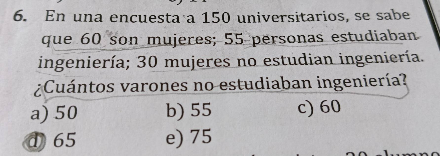 En una encuesta a 150 universitarios, se sabe
que 60 son mujeres; 55 personas estudiaban
ingeniería; 30 mujeres no estudian ingeniería.
¿Cuántos varones no estudiaban ingeniería?
a) 50 b) 55 c) 60
d 65 e) 75