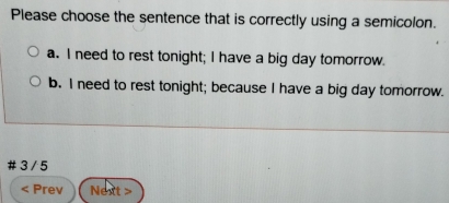 Please choose the sentence that is correctly using a semicolon.
a. I need to rest tonight; I have a big day tomorrow.
b. I need to rest tonight; because I have a big day tomorrow.
3 / 5 < Prev Next >