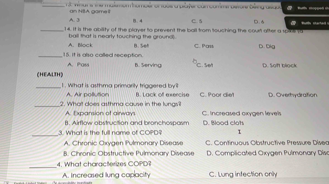 What is the makimom homber of toois a player can conmit betore being aiiqud Ruth stopped sh
an NBA game?
A. 3 B. 4 C. 5 D. 6 Ruth started s
_14. It is the ability of the player to prevent the ball from touching the court after a spike (a
ball that is nearly touching the ground).
A. Block B. Set C. Pass D. Dig
_15. It is also called reception.
A. Pass B. Serving C. Set D. Soft block
(HEALTH)
_1. What is asthma primarily triggered by?
A. Air pollution B. Lack of exercise C. Poor diet D. Overhydration
_2. What does asthma cause in the lungs?
A. Expansion of airways C. Increased oxygen levels
B. Airflow obstruction and bronchospasm D. Blood clots
_
3. What is the full name of COPD? I
A. Chronic Oxygen Pulmonary Disease C. Continuous Obstructive Pressure Dised
B. Chronic Obstructive Pulmonary Disease D. Complicated Oxygen Pulmonary Diso
_
4. What characterizes COPD?
A. Increased lung capacity C. Lung infection only
Accessibilito Investigate