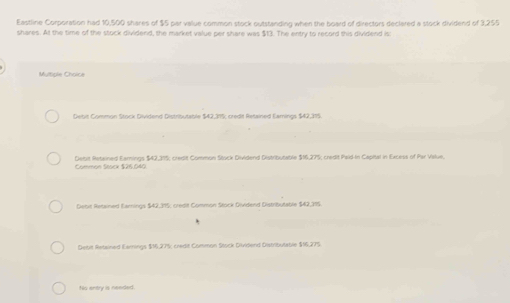 Eastline Corporation had 10,500 shares of $5 par value common stock outstanding when the board of directors declared a stock dividend of 3,255
shares. At the time of the stock dividend, the market value per share was $13. The entry to record this dividend is:
Multiple Choice
Debis Common Stock Dividend Distributable $42,315; credit Retained Earnings $42,315.
Common Stack $26,040 Debit Retained Earnings $42,315; credit Common Stock Dividend Distributable $16,275; credit Paid-In Capital in Excess of Par Value.
Debit Retained Earnings $42,395; credit Common Stock Dividend Distributable $42,315.
Deibit Retained Earnings $16,27%; credit Common Stuck Dividend Distributable $16,275
Nis entry is needed.