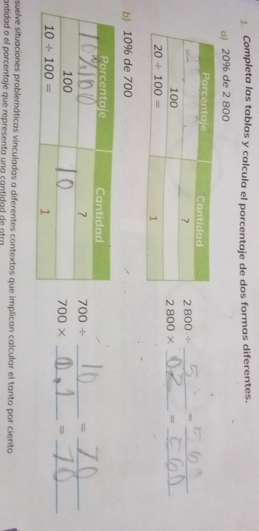 Completa las tablas y calcula el porcentaje de dos formas diferentes.
a) 20% de 2 800
2800/
_=
2800* _=_
b) 10% de 700
700/
_=
700*
_=
suelve situaciones problemáticas vinculadas a diferentes contextos que implican calcular el tanto por ciento
antidad o el porcentaje que representa una cantidad de otra