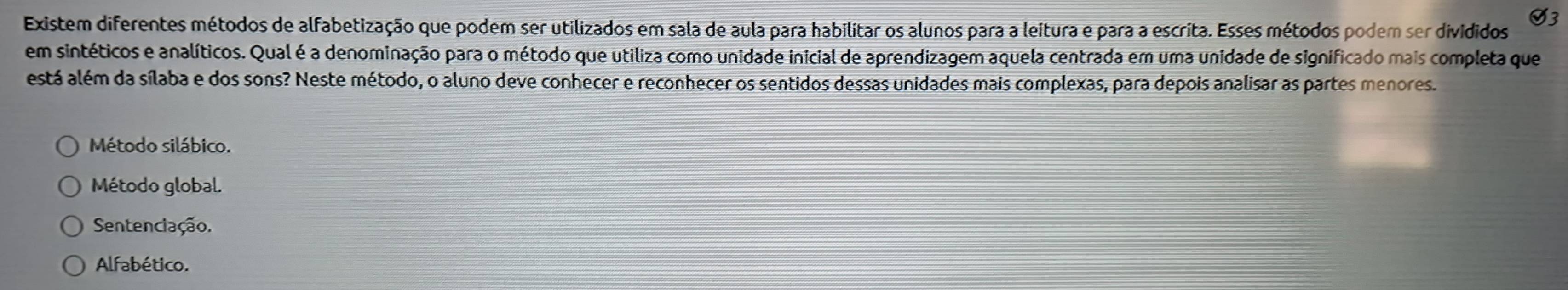 Existem diferentes métodos de alfabetização que podem ser utilizados em sala de aula para habilitar os alunos para a leitura e para a escrita. Esses métodos podem ser divididos
V3
em sintéticos e analíticos. Qual é a denominação para o método que utiliza como unidade inicial de aprendizagem aquela centrada em uma unidade de significado mais completa que
está além da sílaba e dos sons? Neste método, o aluno deve conhecer e reconhecer os sentidos dessas unidades mais complexas, para depois analisar as partes menores.
Método silábico.
Método global
Sentenciação.
Alfabético.