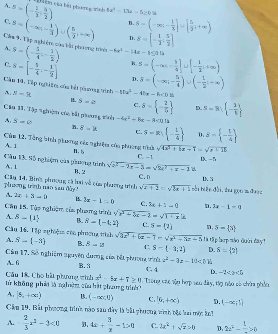 S=(- 1/3 ; 5/2 )
A.
c g hiệm của bắt phương trình 6x^2-13x-5≥ 0 là
C. S=(-∈fty ;- 1/3 )∪ ( 5/2 ;+∈fty )
B. S=(-∈fty ;- 1/3 ]∪ [ 5/2 ;+∈fty )
D. S=[- 1/3 ; 5/2 ]
Câu 9, Tập nghiệm của bắt phương trình -8x^2-14x-5≤ 01lambda
A. S=(- 5/4 ;- 1/2 )
B.
C. S=[- 5/4 ;- 1/2 ] S=(-∈fty ;- 5/4 ]∪ [- 1/2 ;+∈fty )
D. S=(-∈fty ;- 5/4 )∪ (- 1/2 ;+∈fty )
Câu 10. Tập nghiệm của bất phương trình -50x^2-40x-8<0</tex> là
A. S=R C. S= - 2/5  D. S=R - 2/5 
B. S=varnothing
Câu 11. Tập nghiệm của bất phương trình
A. S=varnothing -4x^2+8x-8<01lambda
B. S=R C. S=R| - 1/4  D. S= - 1/4 
Câu 12. Tổng bình phương các nghiệm của phương trình sqrt(4x^2+5x+7)=sqrt(x+15)
A. 1 B. 5 C. −1
D. -5
Câu 13. Số nghiệm của phương trình sqrt(x^2-2x-3)=sqrt(2x^2+x-3)1 à
A. 1 B. 2
C. 0 D. 3
Câu 14. Bình phương cả hai vế của phương trình sqrt(x+2)=sqrt(3x+1) rồi biến đồi, thu gọn ta được
phương trình nào sau đây?
A. 2x+3=0 B. 3x-1=0 C. 2x+1=0 D. 2x-1=0
Câu 15. Tập nghiệm của phương trình sqrt(x^2+3x-2)=sqrt(1+x) là
A. S= 1
B. S= -4;2 C. S= 2
D. S= 3
Câu 16. Tập nghiệm của phương trình sqrt(3x^2+5x-7)=sqrt(x^2+3x+5) là tập hợp nào dưới đây?
A. S= -3 B. S=varnothing C. S= -3;2 D. S= 2
Câu 17. Số nghiệm nguyên dương của bất phương trình x^2-3x-10<0</tex> là
A. 6 B. 3 C. 4 D. -2
Câu 18. Cho bất phương trình x^2-8x+7≥ 0. Trong các tập hợp sau đây, tập nào có chứa phần
tử không phải là nghiệm của bất phương trình?
A. [8;+∈fty ) B. (-∈fty ;0) C. [6;+∈fty ) D. (-∈fty ;1]
Câu 19. Bất phương trình nào sau đây là bất phương trình bậc hai một ần?
A. - 2/3 x^2-3<0</tex> B. 4x+ 3/x -1>0 C. 2x^2+sqrt(x)>0 D. 2x^2- 1/x >0