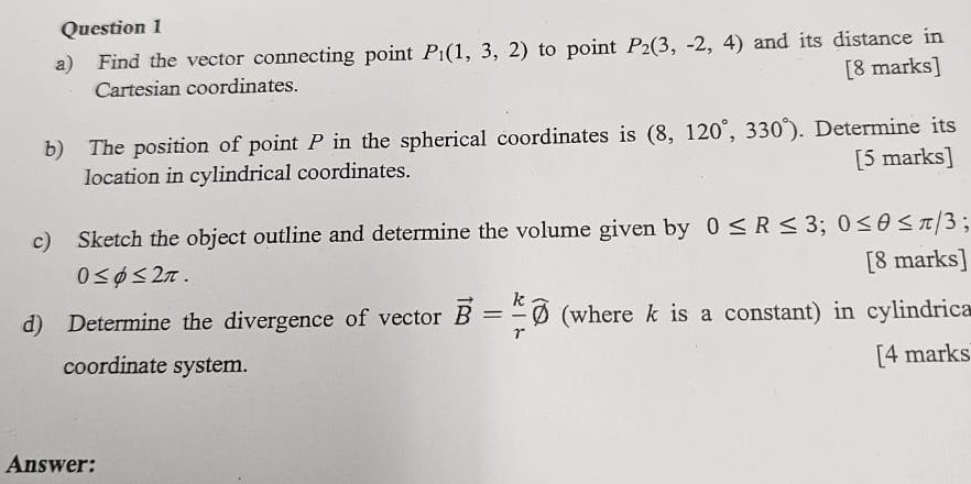 Find the vector connecting point P_1(1,3,2) to point P_2(3,-2,4) and its distance in 
Cartesian coordinates. [8 marks] 
b) The position of point P in the spherical coordinates is (8,120°,330°). Determine its 
location in cylindrical coordinates. [5 marks] 
c) Sketch the object outline and determine the volume given by 0≤ R≤ 3; 0≤ θ ≤ π /3
0≤ phi ≤ 2π. [8 marks] 
d) Determine the divergence of vector vector B= k/r widehat phi  (where k is a constant) in cylindrica 
coordinate system. [4 marks 
Answer: