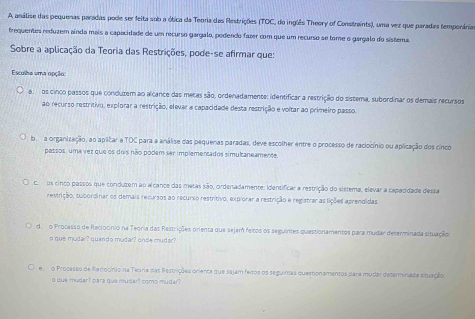 A análise das pequenas paradas pode ser feita sob a ótica da Teoria das Restrições (TOC, do inglês Theory of Constraints), uma vez que paradas temporária
frequentes reduzem ainda mais a capacidade de um recurso gargalo, podendo fazer com que um recurso se torne o gargalo do sistema.
Sobre a aplicação da Teoria das Restrições, pode-se afirmar que:
Escolha uma opção:
a.os cinco passos que conduzem ao alcance das metas são, ordenadamente: identificar a restrição do sistema, subordinar os demais recursos
ao recurso restritivo, explorar a restrição, elevar a capacidade desta restrição e voltar ao primeiro passo.
b. a organização, ao aplicar a TOC para a análise das pequenas paradas, deve escolher entre o processo de raciocínio ou aplicação dos cinco
passos, uma vez que os dois não podem ser implementados simultaneamente.
c.os cinco passos que conduzem ao alcance das metas são, ordenadamente: identificar a restrição do sistema, elevar a capacidade dessa
restrição, subordinar os demais recursos ao recurso restritivo, explorar a restrição e registrar as lições aprendidas
d. o Processo de Raciocínio na Teoria das Restrições orienta que sejam feitos os seguintes questionamentos para mudar determinada situação:
o que mudar? quando mudar? onde mudar?
e o Processo de Raciocínio na Teoria das Restrições orienta que sejam feitos os seguintes questionamentos para mudar determinada situação.
o que mudar? para que mudar? como mudar?