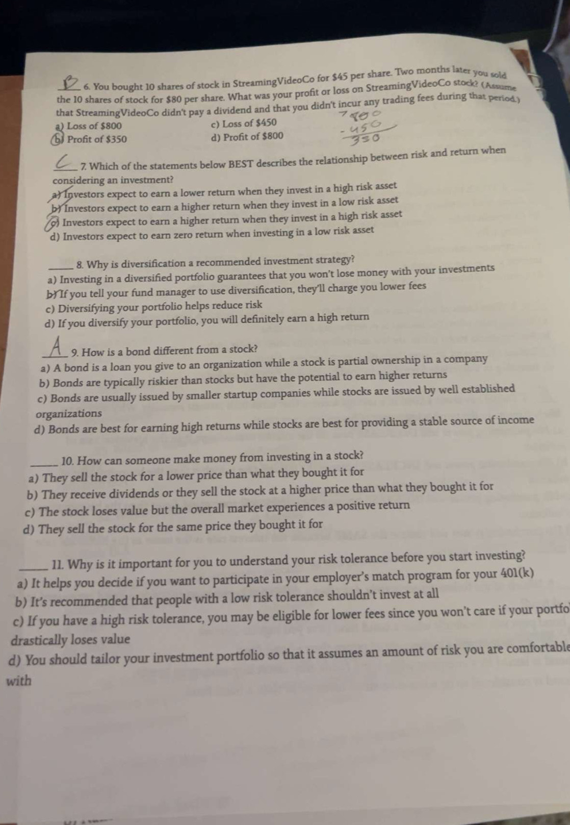You bought 10 shares of stock in StreamingVideoCo for $45 per share. Two months later you sold
_the 10 shares of stock for $80 per share. What was your profit or loss on StreamingVideoCo stock? (Assume
that StreamingVideoCo didn't pay a dividend and that you didn't incur any trading fees during that period.)
a) Loss of $800 c) Loss of $450
Profit of $350 d) Profit of $800
_7 Which of the statements below BEST describes the relationship between risk and return when
considering an investment?
a) Investors expect to earn a lower return when they invest in a high risk asset
b) Investors expect to earn a higher return when they invest in a low risk asset
o) Investors expect to earn a higher return when they invest in a high risk asset
d) Investors expect to earn zero return when investing in a low risk asset
8. Why is diversification a recommended investment strategy?
_a) Investing in a diversified portfolio guarantees that you won’t lose money with your investments
b) If you tell your fund manager to use diversification, they’ll charge you lower fees
c) Diversifying your portfolio helps reduce risk
d) If you diversify your portfolio, you will definitely earn a high return
_9. How is a bond different from a stock?
a) A bond is a loan you give to an organization while a stock is partial ownership in a company
b) Bonds are typically riskier than stocks but have the potential to earn higher returns
c) Bonds are usually issued by smaller startup companies while stocks are issued by well established
organizations
d) Bonds are best for earning high returns while stocks are best for providing a stable source of income
_10. How can someone make money from investing in a stock?
a) They sell the stock for a lower price than what they bought it for
b) They receive dividends or they sell the stock at a higher price than what they bought it for
c) The stock loses value but the overall market experiences a positive return
d) They sell the stock for the same price they bought it for
_11. Why is it important for you to understand your risk tolerance before you start investing?
a) It helps you decide if you want to participate in your employer’s match program for your 401(k)
b) It’s recommended that people with a low risk tolerance shouldn’t invest at all
c) If you have a high risk tolerance, you may be eligible for lower fees since you won’t care if your portfo
drastically loses value
d) You should tailor your investment portfolio so that it assumes an amount of risk you are comfortable
with