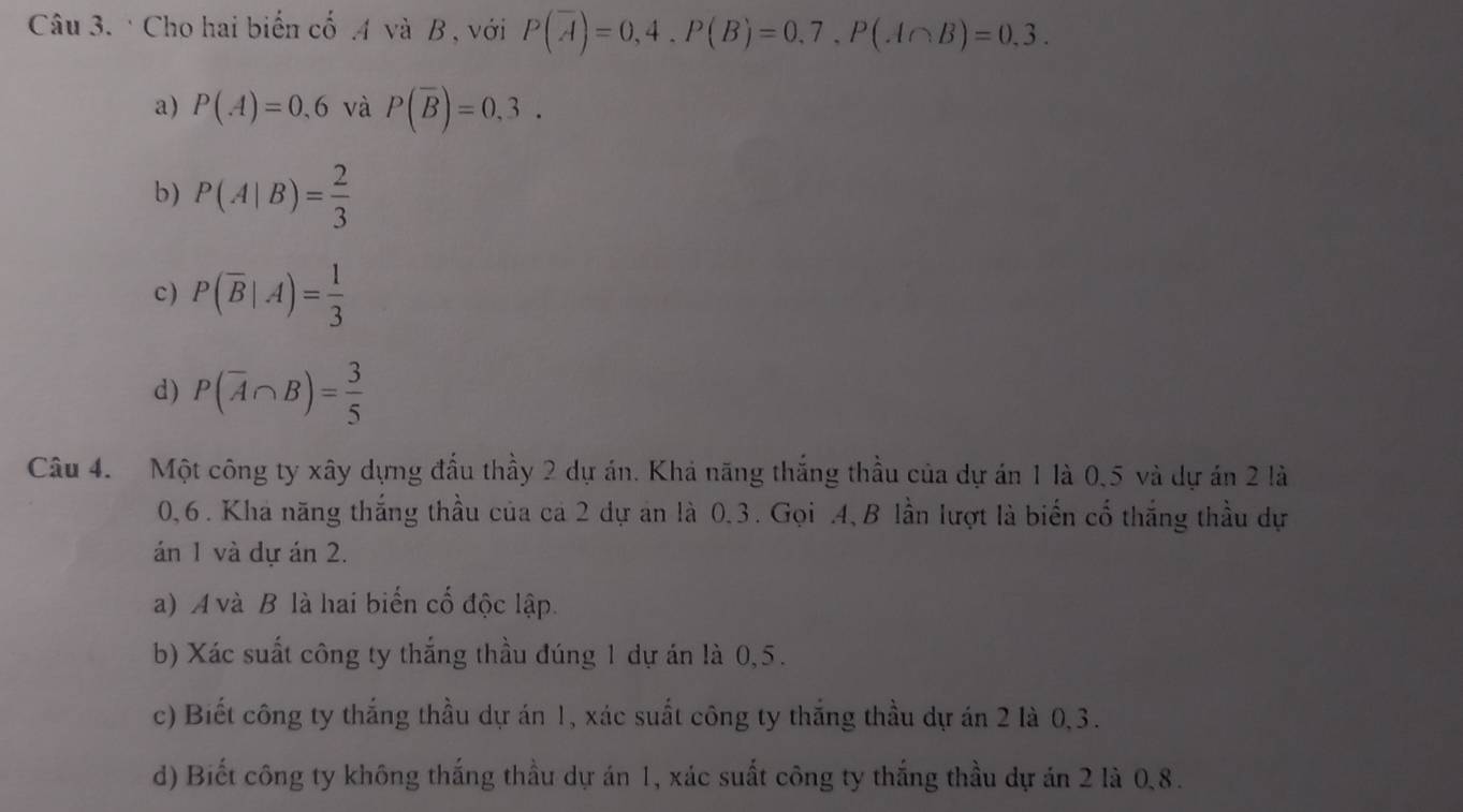 Cho hai biến cố . 4 và B , với P(overline A)=0,4. P(B)=0,7, P(A∩ B)=0,3.
a) P(A)=0,6 và P(overline B)=0,3.
b) P(A|B)= 2/3 
c) P(overline B|A)= 1/3 
d) P(overline A∩ B)= 3/5 
Câu 4. Một công ty xây dựng đầu thầy 2 dự án. Khả năng thắng thầu của dự án 1 là 0, 5 và dự án 2 là
0, 6. Kha năng thắng thầu của cá 2 dự an là 0.3. Gọi . 4,B lần lượt là biến cổ thắng thầu dự
án 1 và dự án 2.
a) A và B là hai biến cố độc lập.
b) Xác suất công ty thắng thầu đúng 1 dự án là 0,5.
c) Biết công ty thắng thầu dự án 1, xác suất công ty thắng thầu dự án 2 là 0, 3.
d) Biết công ty không thắng thầu dự án 1, xác suất công ty thắng thầu dự án 2 là 0, 8.