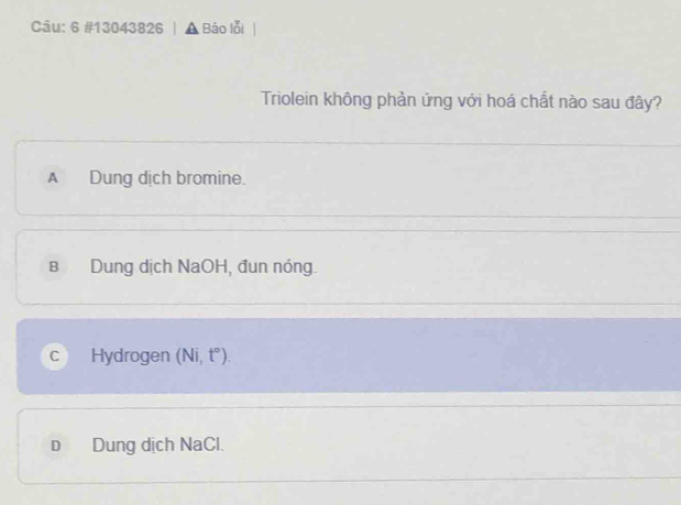 6 #13043826 Báo lỗi
Triolein không phản ứng với hoá chất nào sau đây?
A Dung dịch bromine.
в Dung dịch NaOH, đun nóng.
C Hydrogen (Ni, t°)
D Dung dịch NaCl.