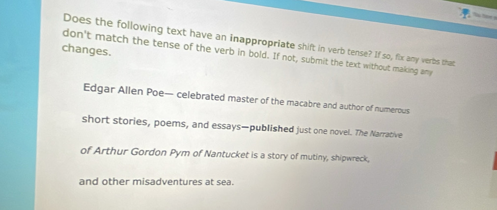 Does the following text have an inappropriate shift in verb tense? If so, fix any verbs that 
changes. 
don't match the tense of the verb in bold. If not, submit the text without making any 
Edgar Allen Poe— celebrated master of the macabre and author of numerous 
short stories, poems, and essays—published just one novel. The Narrative 
of Arthur Gordon Pym of Nantucket is a story of mutiny, shipwreck, 
and other misadventures at sea.