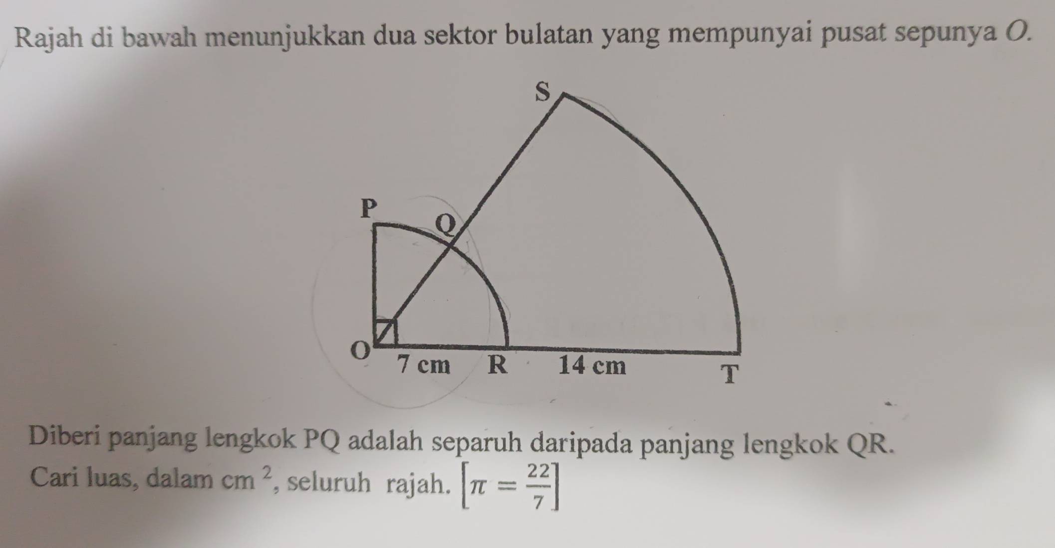 Rajah di bawah menunjukkan dua sektor bulatan yang mempunyai pusat sepunya O. 
Diberi panjang lengkok PQ adalah separuh daripada panjang lengkok QR. 
Cari luas, dalam cm^2 , seluruh rajah. [π = 22/7 ]