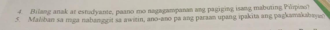 Bilang anak at estudyante, paano mo nagagampanan ang pagiging isang mabuting Pilipino? 
5. Maliban sa mga nabanggit sa awitin, ano-ano pa ang paraan upang ipakita ang pagkamakabayan?