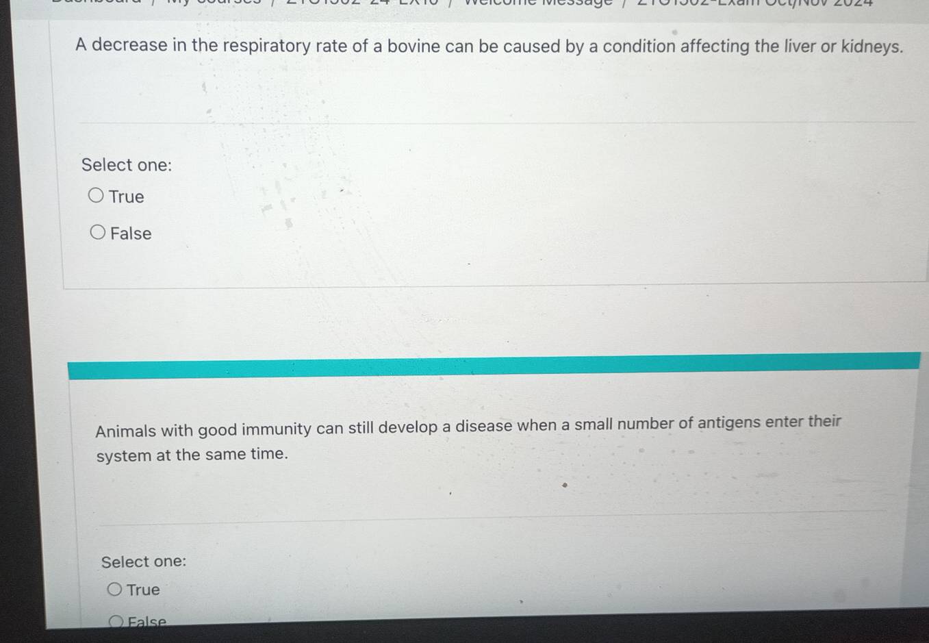 A decrease in the respiratory rate of a bovine can be caused by a condition affecting the liver or kidneys.
Select one:
True
False
Animals with good immunity can still develop a disease when a small number of antigens enter their
system at the same time.
Select one:
True
False