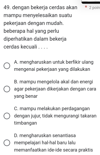 dengan bekerja cerdas akan 2 poin
mampu menyelesaikan suatu
pekerjaan dengan mudah.
beberapa hal yang perlu
diperhatikan dalam bekerja
cerdas kecuali . . . .
A. mengharuskan untuk berfikir ulang
mengenai pekerjaan yang dilakukan
B. mampu mengelola akal dan energi
agar pekerjaan dikerjakan dengan cara
yang benar
C. mampu melakukan perdagangan
dengan jujur, tidak mengurangi takaran
timbangan
D. mengharuskan senantiasa
mempelajari hal-hal baru lalu
memanfaatkan ide-ide secara praktis