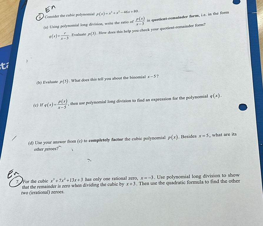 Consider the cubic polynomial p(x)=x^3+x^2-46x+80. 
(a) Using polynomial long division, write the ratio of  p(x)/x-3  in quotient-remainder form, i.e. in the form
q(x)+ r/x-3 . Evaluate p(3). How does this help you check your quotient-remainder form? 
(b) Evaluate p(5). What does this tell you about the binomial x-5 ? 
(c) If q(x)= p(x)/x-5  , then use polynomial long division to find an expression for the polynomial q(x). 
(d) Use your answer from (c) to completely factor the cubic polynomial p(x). Besides x=5 , what are its 
other zeroes? 
7. For the cubic x^3+7x^2+13x+3 has only one rational zero, x=-3. Use polynomial long division to show 
that the remainder is zero when dividing the cubic by x+3. Then use the quadratic formula to find the other 
two (irrational) zeroes.