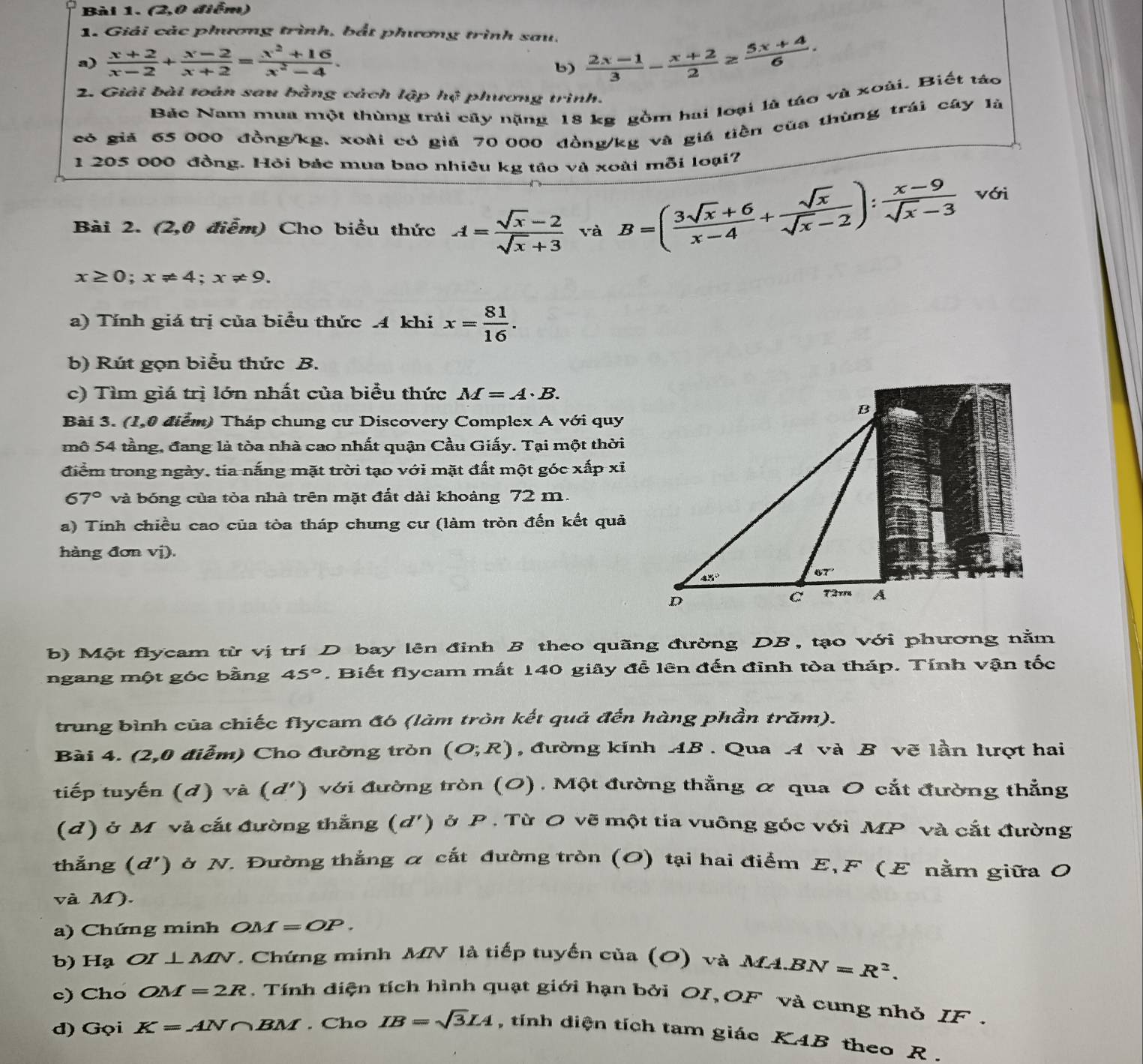 (2,0 điểm)
1. Giải các phương trình, bắt phương trình sau.
a)  (x+2)/x-2 + (x-2)/x+2 = (x^2+16)/x^2-4 .
b)  (2x-1)/3 - (x+2)/2 ≥  (5x+4)/6 .
2. Giải bài toán sau bằng cách lập h_4 phương trình.
Bác Nam mua một thùng trái cây nặng 18 kg gồm hai loại là táo và xoài. Biết táo
có giả 65 000 đồng/kg, xoài có giả 70 000 đồng/kg và giá tiền của thùng trái cây là
1 205 000 đồng. Hỏi bác mua bao nhiêu kg táo và xoài mỗi loại7
Bài 2. (2,0 điễm) Cho biểu thức A= (sqrt(x)-2)/sqrt(x)+3  và B=( (3sqrt(x)+6)/x-4 + sqrt(x)/sqrt(x)-2 ): (x-9)/sqrt(x)-3  với
x≥ 0;x!= 4;x!= 9.
a) Tính giá trị của biểu thức 4 khi x= 81/16 .
b) Rút gọn biểu thức B.
c) Tìm giá trị lớn nhất của biểu thức M=A· B.
Bài 3. (1,0 điểm) Tháp chung cư Discovery Complex A với quy
mô 54 tầng, đang là tòa nhà cao nhất quận Cầu Giấy. Tại một thời
điểm trong ngày, tia nắng mặt trời tạo với mặt đất một góc xấp xỉ
67° và bóng của tòa nhà trên mặt đất dài khoảng 72 m.
a) Tính chiều cao của tòa tháp chưng cư (làm tròn đến kết quả
hàng đơn a V D
b) Một flycam từ vị trí D bay lên đinh B theo quãng đường DB, tạo với phương nằm
ngang một góc bằng 45°. Biết flycam mắt 140 giây để lên đến đinh tòa tháp. Tính vận tốc
trung bình của chiếc flycam đó (làm tròn kết quả đến hàng phần trăm).
Bài 4. (2,0 điểm) Cho đường tròn (O;R) , đường kính AB . Qua A và B vẽ lần lượt hai
tiếp tuyến (d) và (d' ) với đường tròn (0). Một đường thẳng ơ qua 0 cắt đường thẳng
(d) ở M và cắt đường thắng (d') ở P . Từ O vẽ một tia vuỡng góc với MP và cắt đường
thắng (d') ) ở N. Đường thẳng ơ cắt đường tròn (O) tại hai điểm E,F (E nằm giữa O
và M).
a) Chứng minh OM f=OP.
b) Hạ OI ⊥ MN. Chứng minh MN là tiếp tuyển của (O) và MA. BN=R^2.
c) Cho OM=2R Tính diện tích hình quạt giới hạn bởi OI,OF và cung nhỏ IF .
d) Gọi K=AN∩ BM. Cho IB=sqrt(3)IA , tính diện tích tam giác KAB theo R .