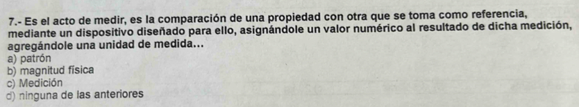 7.- Es el acto de medir, es la comparación de una propiedad con otra que se toma como referencia,
mediante un dispositivo diseñado para ello, asignándole un valor numérico al resultado de dicha medición,
agregándole una unidad de medida...
a) patrón
b) magnitud física
c) Medición
d) ninguna de las anteriores