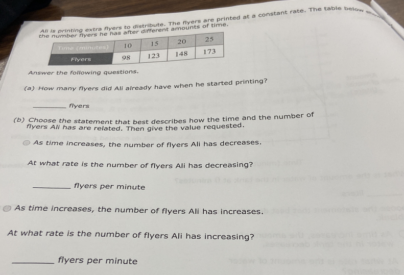 All is printing extra flyers to distribute. The flyers are printed at a constant rate. The table below w 
ifferent amounts of time. 
Answer the following questions. 
(a) How many flyers did Ali already have when he started printing? 
_flyers 
(b) Choose the statement that best describes how the time and the number of 
flyers Ali has are related. Then give the value requested. 
As time increases, the number of flyers Ali has decreases. 
At what rate is the number of flyers Ali has decreasing? 
_flyers per minute
As time increases, the number of flyers Ali has increases. 
At what rate is the number of flyers Ali has increasing? 
_flyers per minute