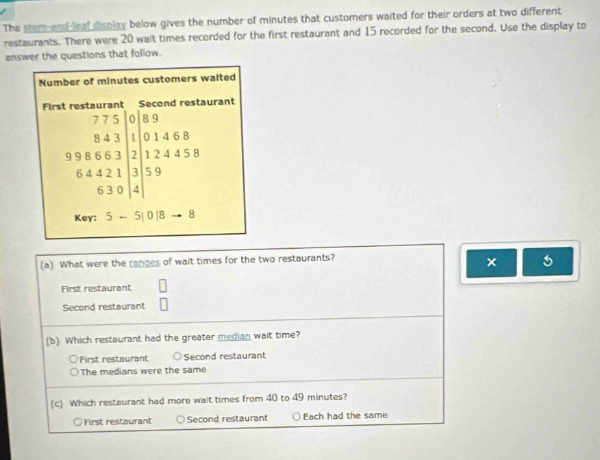 The stem and-leaf display below gives the number of minutes that customers waited for their orders at two different
restaurants. There were 20 wait times recorded for the first restaurant and 15 recorded for the second. Use the display to
answer the questions that follow.
Number of minutes customers walted
urant
An .beginarrayr 375>0,338 7>5,0,8 64 9+3>1, 6,4+2>1,3 5,3≥slant 1,3 4,5≥slant 4 hline endarray
Key: 5-5|0|8to 8 
(a) What were the ranges of wait times for the two restaurants?
× 5
First restaurant | 
Second restaurant □ 
(b) Which restaurant had the greater median wait time?
First restaurant Second restaurant
The medians were the same
(c) Which restaurant had more wait times from 40 to 49 minutes?
○First restaurant Second restaurant Each had the same