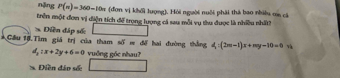 nặng P(n)=360-10n (đơn vị khối lượng). Hỏi người nuôi phải thả bao nhiêu con cá 
trên một đơn vị diện tích để trọng lượng cá sau mỗi vụ thu được là nhiều nhất? 
* Điền đáp số: □ 
Câu 18.Tìm giá trị của tham số m để hai đường thẳng d_1:(2m-1)x+my-10=0 và
d_2:x+2y+6=0 vuông góc nhau? 
Điền đáo số: □