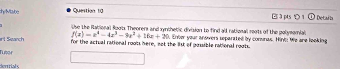 dyMate Question 10 3 pts つ 1 Details 
1 
Use the Rational Roots Theorem and synthetic division to find all rational roots of the polynomial
f(x)=x^4-4x^3-9x^2+16x+20. Enter your answers separated by commas. Hint: We are looking 
rt Search for the actual rational roots here, not the list of possible rational roots. 
Tutor 
dentials