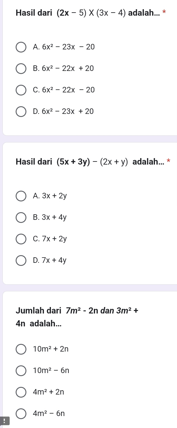 Hasil dari (2x-5)* (3x-4) adalah... *
A. 6x^2-23x-20
B. 6x^2-22x+20
C. 6x^2-22x-20
D. 6x^2-23x+20
Hasil dari (5x+3y)-(2x+y) adalah... *
A. 3x+2y
B. 3x+4y
C. 7x+2y
D. 7x+4y
Jumlah dari 7m^2-2n dan 3m^2+
4n adalah...
10m^2+2n
10m^2-6n
4m^2+2n
4m^2-6n!