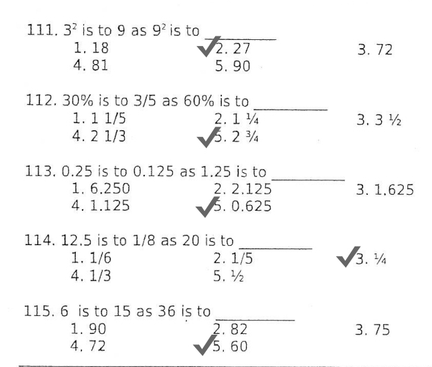 3^2 is to 9 as 9^2 is to
1. 18 3. 72
4. 81
beginarrayr sqrt(2.27) 5.90endarray
_
112. 30% is to 3/5 as 60% is to
1. 1 1/5 2.1 ¼ 3. 3 ½
4. 2 1/3 5.2^3
_
113. 0.25 is to 0.125 as 1.25 is to
1. 6.250 2. 2.125 3. 1.625
4. 1.125 5. 0.625
_
114. 12.5 is to 1/8 as 20 is to
1. 1/6 2. 1/5
sqrt(3).^1/_4
4. 1/3 5. ½
_
115. 6 is to 15 as 36 is to
1. 90 3. 75
4. 72
beginarrayr 2.82 surd 5.60endarray