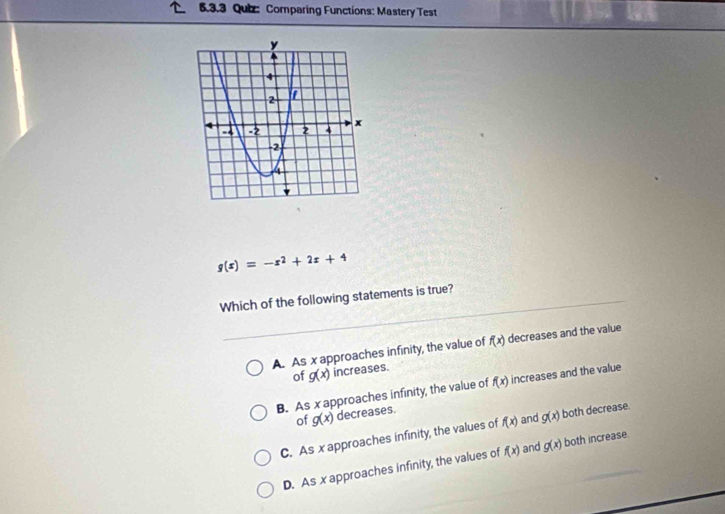 Comparing Functions: Mastery Test
g(x)=-x^2+2x+4
Which of the following statements is true?
A. As x approaches infinity, the value of f(x) decreases and the value
of g(x) increases.
B. As x approaches infinity, the value of f(x) increases and the value
of g(x) decreases.
C. As x approaches infinity, the values of f(x) and g(x) both decrease.
D. As x approaches infinity, the values of f(x) and g(x) both increase.
