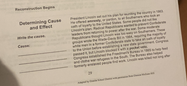 Reconstruction Begins 
Determining Cause President Lincoln set out his plan for reuniting the country in 1863. 
and Effect He offered amnesty, or pardon, to all Southerners who took an 
oath of loyalty to the United States. Some people did not like 
Lincoln's plan. Radical Republicans wanted to prevent Confederate 
Write the cause. leaders from returning to power after the war. Some moderate 
Republicans thought Lincoln was too easy on Southerners. These 
Cause: groups wrote the Wade-Davis Bill in 1864, requiring the majority of 
white men in a former Confederate state to take an oath of loyalty 
to the Union before establishing a new state government. Congress 
_passed it, but Lincoln blocked it with a pocket veto. 
Congress established the Freedmen's Bureau in 1865 to help feed 
_and clothe war refugees in the South. The Bureau also helped 
_ 
formerly enslaved people find work. Lincoln was killed not long after 
29 
Adapted by Granite School District with permission from Glencoe McGraw-Hill