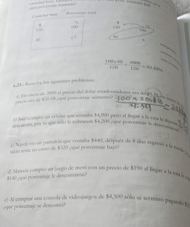 ¿qué porcentaje aumentó? 
0, aumentó $40
Cantidad base Porcentaje total 
” 
s 120 100
120 100
2

40
-8 () ` 
Motripõe === extfórca y dino
 (100* 40)/120 = 4000/120 =53.33%
cane el r 
6.23.- Resuelve los siguientes problemas. 
a) En enero de 2000 el precio del dólar estadounidense era de $9,39 en enco 
precio era de $20.68 ¿qué porcentaje aumentó? 
bb Saúl compró un celular que costaba $4,900 pero al llegar a la caja le dijeron qe 
descuento, por lo que sólo le cobraron $4,200 ¿qué porcentaje le descontaro 
c) Nayeli vio un pantalón que costaba $440, después de 8 días regresó a la tienday d 
talón tenía un costo de $320 ¿qué porcentaje bajó? 
d) Marcela compró un juego de mesa con un precio de $190 al llegar a la caja le cob
$140 ¿qué porcentaje le descontaron? 
e) Al comprar una consola de videojuegos de $4,500 sólo se terminó pagando $3
¿qué porcentaje se descontó?