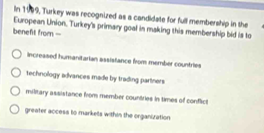 In 1999, Turkey was recognized as a candidate for full membership in the
European Union. Turkey's primary goal in making this membership bid is to
benefil from-
increased humanitarian assistance from member countries
technology advances made by trading partners
military assistance from member countries in times of conflict
greater access to markets within the organization