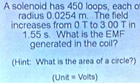 A solenoid has 450 loops, each o 
radius 0.0254 m. The field 
increases from 0 T to 3.00 T in
1.55 s What is the EMF 
generated in the coil? 
(Hint: What is the area of a circle?) 
(Unit = Volts)