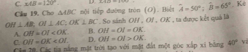 XAB=100.
C. xAB=120°. . Kê
Câu 19. Cho △ ABC nội tiếp đường tròn (O). Biết widehat A=50°; widehat B=65°
OH⊥ AB; OI⊥ AC; OK⊥ BC. So sánh OH , OI , OK , ta được kết quả là
A. OH=OI . B. OH=OI=OK.
C. OH=OK . D. OH=OI>OK. 
Cân 20, Các tia nắng mặt trời tạo với mặt đất một góc xấp xi bằng 40° và